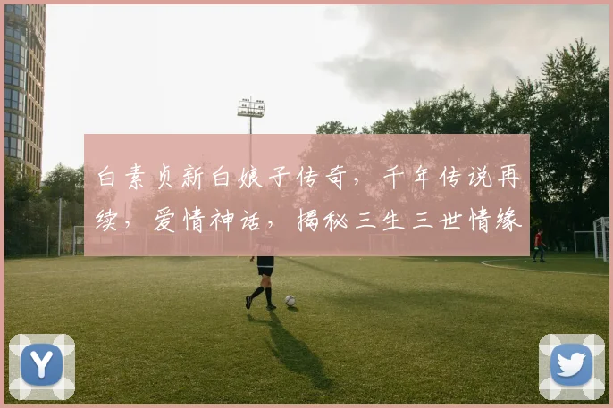 白素贞新白娘子传奇，千年传说再续，爱情神话，揭秘三生三世情缘，魅力再现