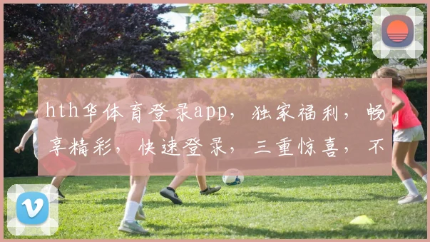 hth华体育登录app，独家福利，畅享精彩，快速登录，三重惊喜，不容错过